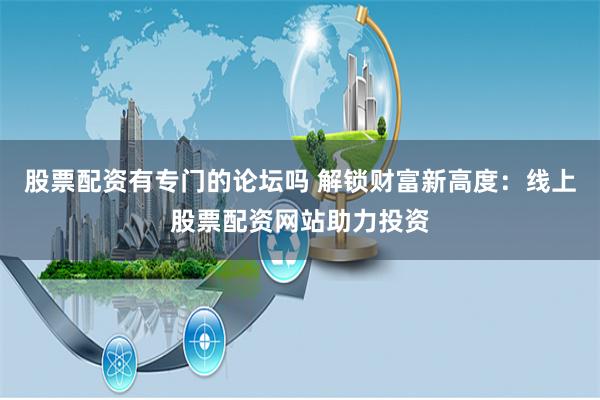 股票配资有专门的论坛吗 解锁财富新高度：线上股票配资网站助力投资
