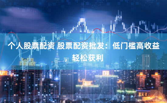 个人股票配资 股票配资批发：低门槛高收益，轻松获利