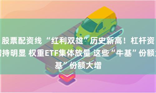 股票配资线 “红利双雄”历史新高！杠杆资金增持明显 权重ETF集体放量 这些“牛基”份额大增