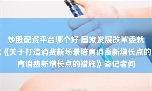 炒股配资平台哪个好 国家发展改革委就业司负责同志就《关于打造消费新场景培育消费新增长点的措施》答记者问