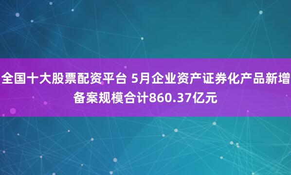 全国十大股票配资平台 5月企业资产证券化产品新增备案规模合计860.37亿元