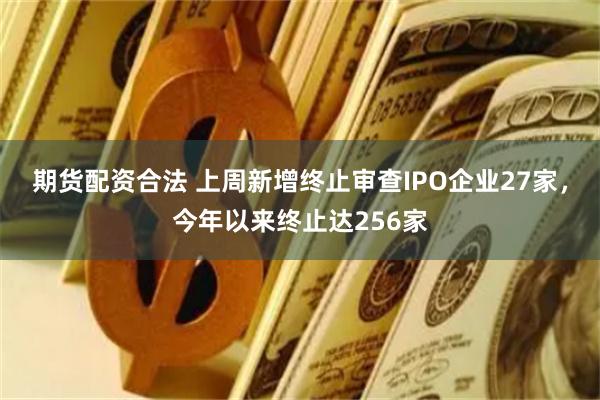 期货配资合法 上周新增终止审查IPO企业27家，今年以来终止达256家