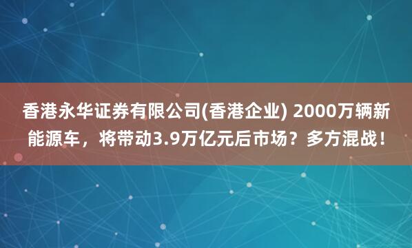 香港永华证券有限公司(香港企业) 2000万辆新能源车，将带动3.9万亿元后市场？多方混战！