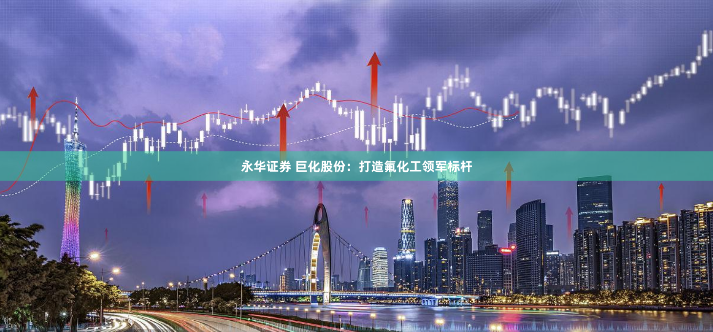 永华证券 巨化股份:打造氟化工领军标杆