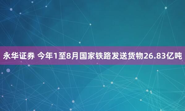 永华证券 今年1至8月国家铁路发送货物26.83亿吨