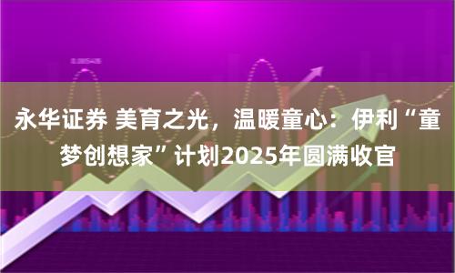 永华证券 美育之光，温暖童心：伊利“童梦创想家”计划2025年圆满收官