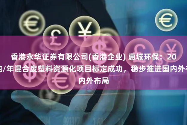 香港永华证券有限公司(香港企业) 惠城环保：20万吨/年混合废塑料资源化项目标定成功，稳步推进国内外布局